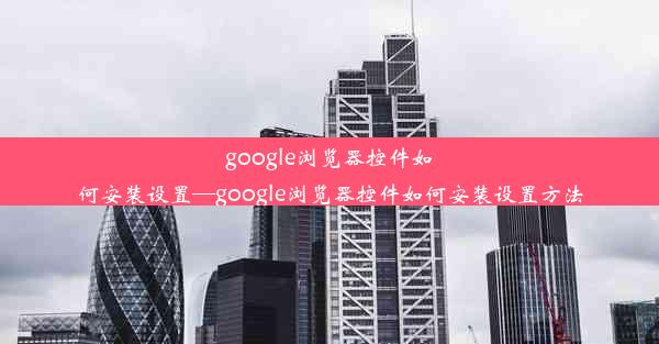 google浏览器控件如何安装设置—google浏览器控件如何安装设置方法