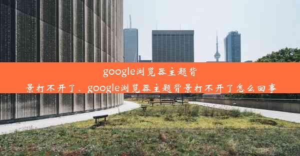 google浏览器主题背景打不开了、google浏览器主题背景打不开了怎么回事