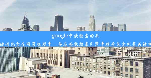 google中使搜索的关键词包含在网页标题中—要在谷歌搜索引擎中搜索包含完整关键字