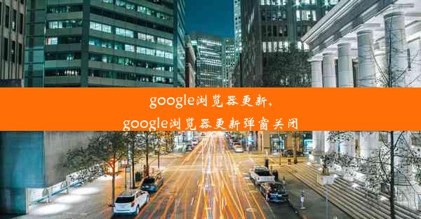 google浏览器更新,google浏览器更新弹窗关闭