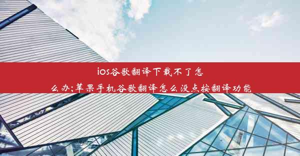 ios谷歌翻译下载不了怎么办;苹果手机谷歌翻译怎么没点按翻译功能