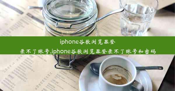 iphone谷歌浏览器登录不了账号,iphone谷歌浏览器登录不了账号和密码