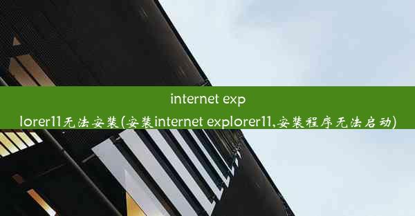 internet explorer11无法安装(安装internet explorer11,安装程序无法启动)