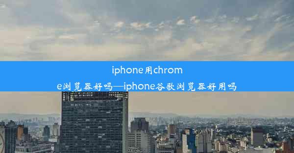 iphone用chrome浏览器好吗—iphone谷歌浏览器好用吗