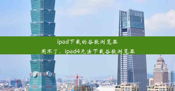 ipad下载的谷歌浏览器用不了、ipad4无法下载谷歌浏览器