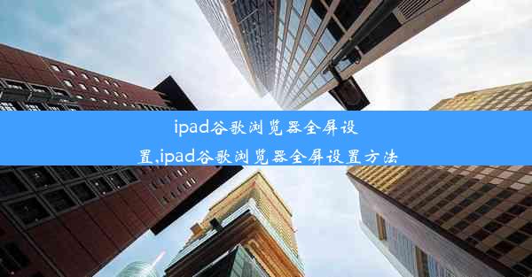 ipad谷歌浏览器全屏设置,ipad谷歌浏览器全屏设置方法