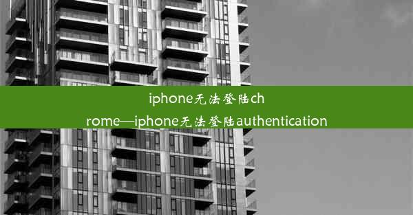 iphone无法登陆chrome—iphone无法登陆authentication