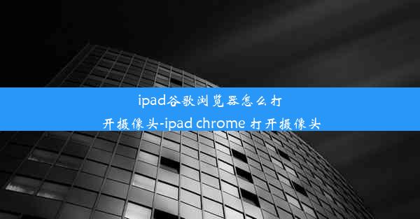 ipad谷歌浏览器怎么打开摄像头-ipad chrome 打开摄像头