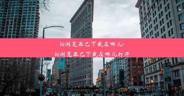 ie浏览器已下载在哪儿-ie浏览器已下载在哪儿打开