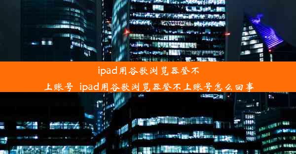 ipad用谷歌浏览器登不上账号_ipad用谷歌浏览器登不上账号怎么回事