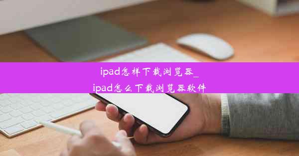 ipad怎样下载浏览器_ipad怎么下载浏览器软件