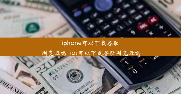 iphone可以下载谷歌浏览器吗_ios可以下载谷歌浏览器吗