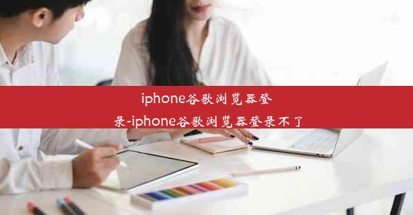 iphone谷歌浏览器登录-iphone谷歌浏览器登录不了