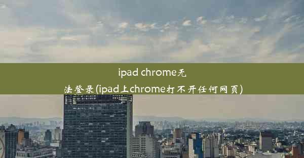 ipad chrome无法登录(ipad上chrome打不开任何网页)