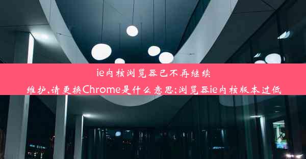 ie内核浏览器已不再继续维护,请更换Chrome是什么意思;浏览器ie内核版本过低