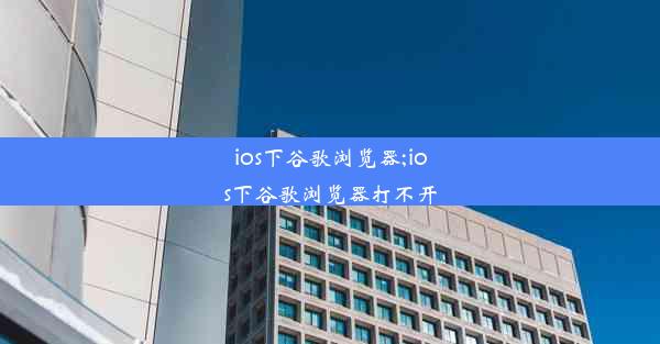 ios下谷歌浏览器;ios下谷歌浏览器打不开