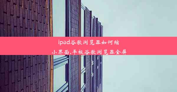 ipad谷歌浏览器如何缩小界面,平板谷歌浏览器全屏