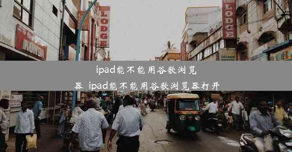 ipad能不能用谷歌浏览器_ipad能不能用谷歌浏览器打开