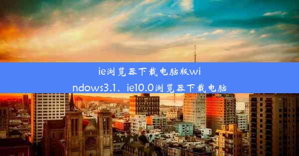 ie浏览器下载电脑版windows3.1、ie10.0浏览器下载电脑