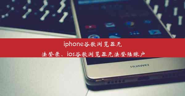 iphone谷歌浏览器无法登录、ios谷歌浏览器无法登陆账户