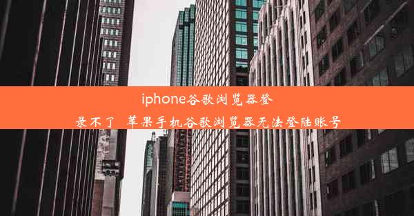 iphone谷歌浏览器登录不了_苹果手机谷歌浏览器无法登陆账号