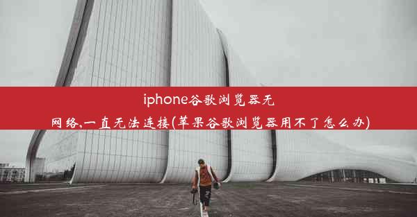 iphone谷歌浏览器无网络,一直无法连接(苹果谷歌浏览器用不了怎么办)