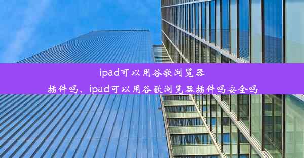 ipad可以用谷歌浏览器插件吗、ipad可以用谷歌浏览器插件吗安全吗