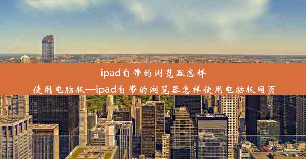 ipad自带的浏览器怎样使用电脑版—ipad自带的浏览器怎样使用电脑版网页