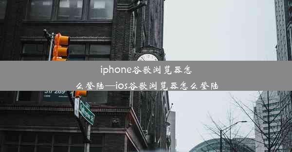 iphone谷歌浏览器怎么登陆—ios谷歌浏览器怎么登陆