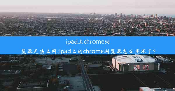 ipad上chrome浏览器无法上网;ipad上的chrome浏览器怎么用不了？