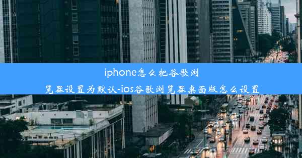 iphone怎么把谷歌浏览器设置为默认-ios谷歌浏览器桌面版怎么设置