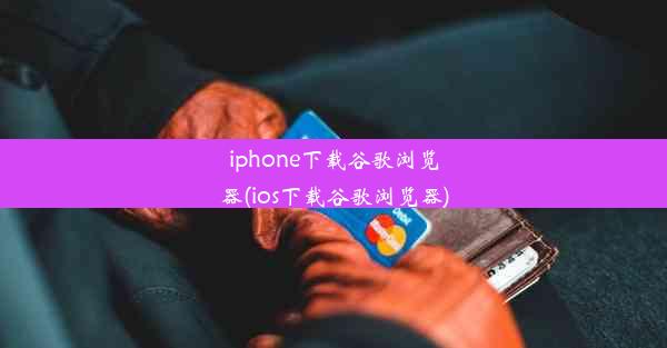 iphone下载谷歌浏览器(ios下载谷歌浏览器)