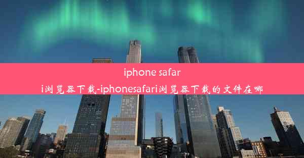 iphone safari浏览器下载-iphonesafari浏览器下载的文件在哪