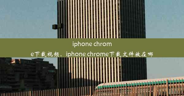 iphone chrome下载视频、iphone chrome下载文件放在哪