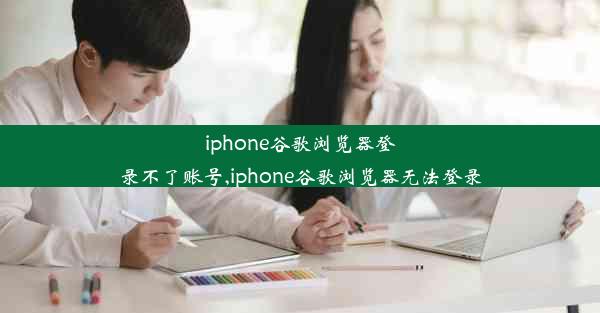 iphone谷歌浏览器登录不了账号,iphone谷歌浏览器无法登录