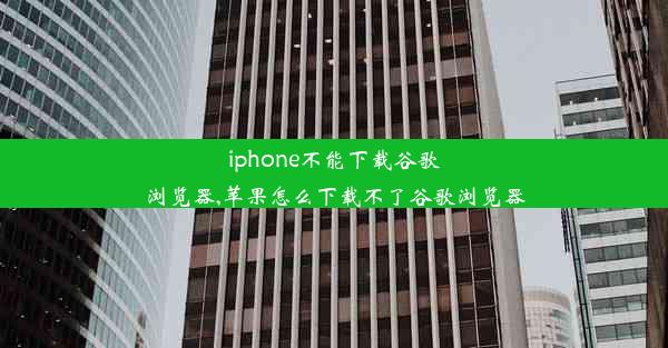 iphone不能下载谷歌浏览器,苹果怎么下载不了谷歌浏览器