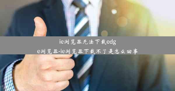 ie浏览器无法下载edge浏览器-ie浏览器下载不了是怎么回事