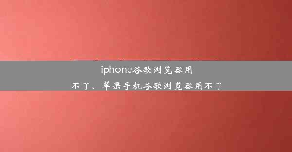 iphone谷歌浏览器用不了、苹果手机谷歌浏览器用不了