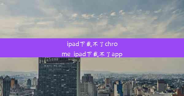 ipad下载不了chrome_ipad下载不了app