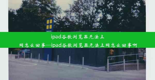 ipad谷歌浏览器无法上网怎么回事—ipad谷歌浏览器无法上网怎么回事啊