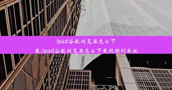 ipad谷歌浏览器怎么下载;ipad谷歌浏览器怎么下载视频到本地