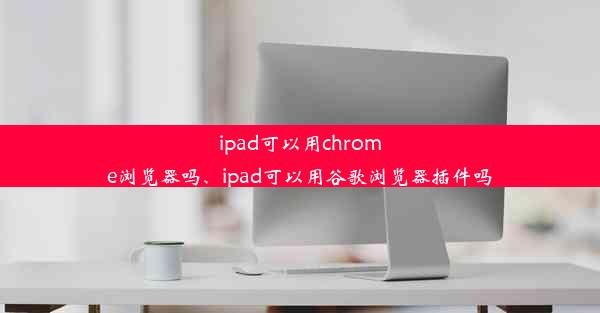 ipad可以用chrome浏览器吗、ipad可以用谷歌浏览器插件吗