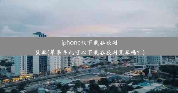 iphone能下载谷歌浏览器(苹果手机可以下载谷歌浏览器吗？)