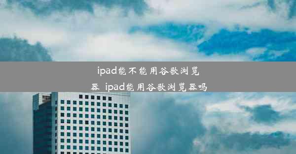 ipad能不能用谷歌浏览器_ipad能用谷歌浏览器吗