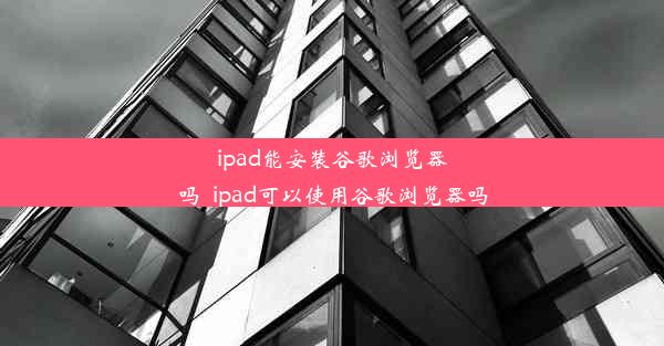 ipad能安装谷歌浏览器吗_ipad可以使用谷歌浏览器吗