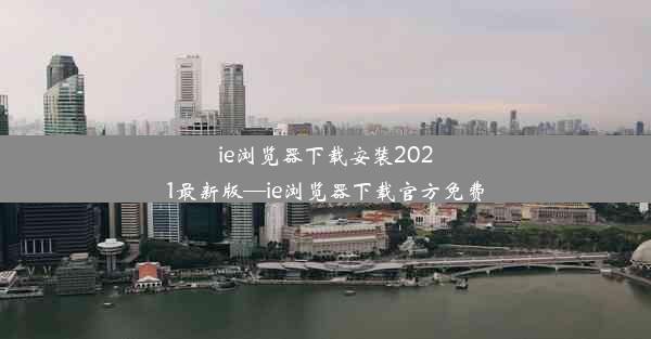 ie浏览器下载安装2021最新版—ie浏览器下载官方免费