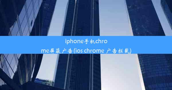 iphone手机chrome屏蔽广告(ios chrome 广告拦截)