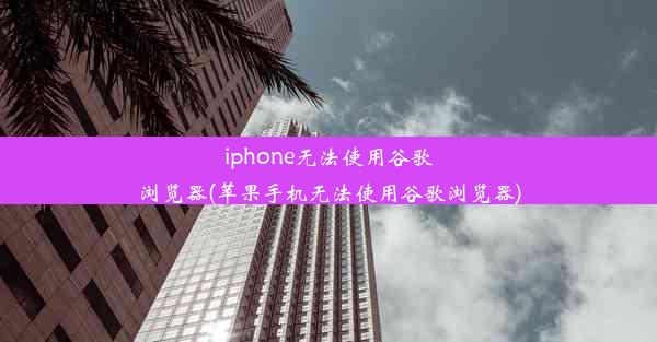 iphone无法使用谷歌浏览器(苹果手机无法使用谷歌浏览器)