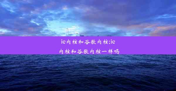 ie内核和谷歌内核;ie内核和谷歌内核一样吗