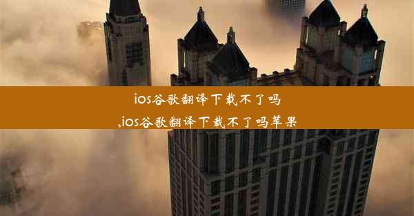 ios谷歌翻译下载不了吗,ios谷歌翻译下载不了吗苹果